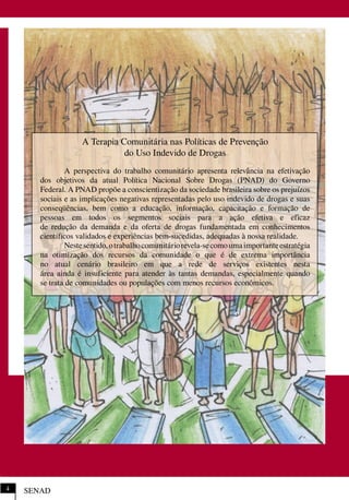 SENAD4
A Terapia Comunitária nas Políticas de Prevenção
do Uso Indevido de Drogas
A perspectiva do trabalho comunitário apresenta relevância na efetivação
dos objetivos da atual Política Nacional Sobre Drogas (PNAD) do Governo
Federal. A PNAD propõe a conscientização da sociedade brasileira sobre os prejuízos
sociais e as implicações negativas representadas pelo uso indevido de drogas e suas
conseqüências, bem como a educação, informação, capacitação e formação de
pessoas em todos os segmentos sociais para a ação efetiva e eficaz
de redução da demanda e da oferta de drogas fundamentada em conhecimentos
científicos validados e experiências bem-sucedidas, adequadas à nossa realidade.
Nestesentido,otrabalhocomunitáriorevela-secomoumaimportanteestratégia
na otimização dos recursos da comunidade o que é de extrema importância
no atual cenário brasileiro em que a rede de serviços existentes nesta
área ainda é insuficiente para atender às tantas demandas, especialmente quando
se trata de comunidades ou populações com menos recursos econômicos.
 