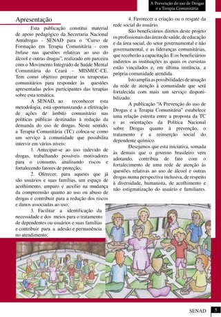 A Prevenção do uso de Drogas
e a Terapia Comunitária
SENAD
Apresentação
Esta publicação constitui material
de apoio pedagógico da Secretaria Nacional
Antidrogas - SENAD para o “Curso de
Formação em Terapia Comunitária - com
ênfase nas questões relativas ao uso do
álcool e outras drogas”, realizado em parceira
com o Movimento Integrado de Saúde Mental
Comunitária do Ceará – MISMEC-CE.
Tem como objetivo preparar os terapeutas
comunitários para responder às questões
apresentadas pelos participantes das terapias
sobre esta temática.
A SENAD, ao reconhecer esta
metodologia, está oportunizando a efetivação
de ações de âmbito comunitário nas
políticas públicas destinadas à redução da
demanda do uso de drogas. Neste sentido,
a Terapia Comunitária (TC) coloca-se como
um serviço à comunidade que possibilita
intervir em vários níveis:
1. Antecipar-se ao uso indevido de
drogas, trabalhando possíveis motivadores
para o consumo, analisando riscos e
fortalecendo fatores de proteção;
2. Oferecer, para aqueles que já
são usuários e suas famílias, um espaço de
acolhimento, amparo e auxílio na mudança
da compreensão quanto ao uso ou abuso de
drogas e contribuir para a redução dos riscos
e danos associadas ao uso;
3. Facilitar a identificação da
necessidade e dos meios para o tratamento
de dependentes ou usuários e suas famílias
e contribuir para a adesão e permanência
no atendimento;
4. Favorecer a criação ou o resgate da
rede social do usuário.
São beneficiários diretos deste projeto
osprofissionaisdasáreasdesaúde,deeducação
e da área social, do setor governamental e não
governamental, e as lideranças comunitárias,
que receberão a capacitação. E os beneficiários
indiretos as instituições as quais os cursistas
estão vinculados e, em última instância, a
própria comunidade atendida.
Istoampliaaspossibilidadesdeatuação
da rede de atenção à comunidade que será
fortalecida com mais um serviço disponi-
bilizado.
A publicação “A Prevenção do uso de
Drogas e a Terapia Comunitária” estabelece
uma relação estreita entre a proposta da TC
e as orientações da Política Nacional
sobre Drogas quanto à prevenção, o
tratamento e a reinserção social do
dependente químico.
Desejamos que esta iniciativa, somada
às demais que o governo brasileiro vem
adotando, contribua de fato com o
fortalecimento de uma rede de atenção às
questões relativas ao uso de álcool e outras
drogas numa perspectiva inclusiva, de respeito
à diversidade, humanista, de acolhimento e
não estigmatização do usuário e familiares.
5
 