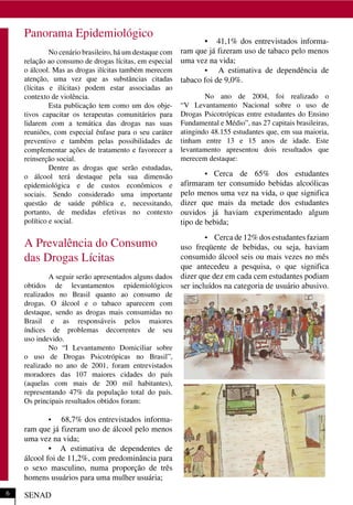 Panorama Epidemiológico
No cenário brasileiro, há um destaque com
relação ao consumo de drogas lícitas, em especial
o álcool. Mas as drogas ilícitas também merecem
atenção, uma vez que as substâncias citadas
(lícitas e ilícitas) podem estar associadas ao
contexto de violência.
Esta publicação tem como um dos obje-
tivos capacitar os terapeutas comunitários para
lidarem com a temática das drogas nas suas
reuniões, com especial ênfase para o seu caráter
preventivo e também pelas possibilidades de
complementar ações de tratamento e favorecer a
reinserção social.
Dentre as drogas que serão estudadas,
o álcool terá destaque pela sua dimensão
epidemiológica e de custos econômicos e
sociais. Sendo considerado uma importante
questão de saúde pública e, necessitando,
portanto, de medidas efetivas no contexto
político e social.
A Prevalência do Consumo
das Drogas Lícitas
A seguir serão apresentados alguns dados
obtidos de levantamentos epidemiológicos
realizados no Brasil quanto ao consumo de
drogas. O álcool e o tabaco aparecem com
destaque, sendo as drogas mais consumidas no
Brasil e as responsáveis pelos maiores
índices de problemas decorrentes de seu
uso indevido.
No “I Levantamento Domiciliar sobre
o uso de Drogas Psicotrópicas no Brasil”,
realizado no ano de 2001, foram entrevistados
moradores das 107 maiores cidades do país
(aquelas com mais de 200 mil habitantes),
representando 47% da população total do país.
Os principais resultados obtidos foram:
• 68,7% dos entrevistados informa-
ram que já fizeram uso de álcool pelo menos
uma vez na vida;
• A estimativa de dependentes de
álcool foi de 11,2%, com predominância para
o sexo masculino, numa proporção de três
homens usuários para uma mulher usuária;
• 41,1% dos entrevistados informa-
ram que já fizeram uso de tabaco pelo menos
uma vez na vida;
• A estimativa de dependência de
tabaco foi de 9,0%.
No ano de 2004, foi realizado o
“V Levantamento Nacional sobre o uso de
Drogas Psicotrópicas entre estudantes do Ensino
Fundamental e Médio”, nas 27 capitais brasileiras,
atingindo 48.155 estudantes que, em sua maioria,
tinham entre 13 e 15 anos de idade. Este
levantamento apresentou dois resultados que
merecem destaque:
• Cerca de 65% dos estudantes
afirmaram ter consumido bebidas alcoólicas
pelo menos uma vez na vida, o que significa
dizer que mais da metade dos estudantes
ouvidos já haviam experimentado algum
tipo de bebida;
• Cerca de 12% dos estudantes faziam
uso freqüente de bebidas, ou seja, haviam
consumido álcool seis ou mais vezes no mês
que antecedeu a pesquisa, o que significa
dizer que dez em cada cem estudantes podiam
ser incluídos na categoria de usuário abusivo.
SENAD6
 
