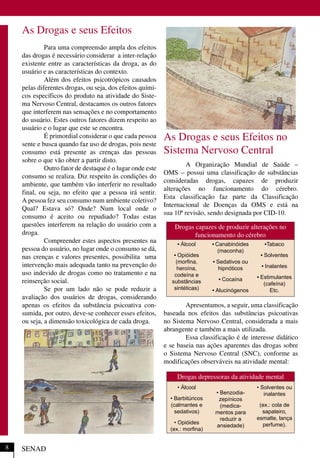 As Drogas e seus Efeitos
Para uma compreensão ampla dos efeitos
das drogas é necessário considerar a inter-relação
existente entre as características da droga, as do
usuário e as características do contexto.
Além dos efeitos psicotrópicos causados
pelas diferentes drogas, ou seja, dos efeitos quími-
cos específicos do produto na atividade do Siste-
ma Nervoso Central, destacamos os outros fatores
que interferem nas sensações e no comportamento
do usuário. Estes outros fatores dizem respeito ao
usuário e o lugar que este se encontra.
É primordial considerar o que cada pessoa
sente e busca quando faz uso de drogas, pois neste
consumo está presente as crenças das pessoas
sobre o que vão obter a partir disto.
Outro fator de destaque é o lugar onde este
consumo se realiza. Diz respeito às condições do
ambiente, que também vão interferir no resultado
final, ou seja, no efeito que a pessoa irá sentir.
A pessoa fez seu consumo num ambiente coletivo?
Qual? Estava só? Onde? Num local onde o
consumo é aceito ou repudiado? Todas estas
questões interferem na relação do usuário com a
droga.
Compreender estes aspectos presentes na
pessoa do usuário, no lugar onde o consumo se dá,
nas crenças e valores presentes, possibilita uma
intervenção mais adequada tanto na prevenção do
uso indevido de drogas como no tratamento e na
reinserção social.
Se por um lado não se pode reduzir a
avaliação dos usuários de drogas, considerando
apenas os efeitos da substância psicoativa con-
sumida, por outro, deve-se conhecer esses efeitos,
ou seja, a dimensão toxicológica de cada droga.
As Drogas e seus Efeitos no
Sistema Nervoso Central
A Organização Mundial de Saúde –
OMS – possui uma classificação de substâncias
consideradas drogas, capazes de produzir
alterações no funcionamento do cérebro.
Esta classificação faz parte da Classificação
Internacional de Doenças da OMS e está na
sua 10ª revisão, sendo designada por CID-10.
Apresentamos, a seguir, uma classificação
baseada nos efeitos das substâncias psicoativas
no Sistema Nervoso Central, considerada a mais
abrangente e também a mais utilizada.
Essa classificação é de interesse didático
e se baseia nas ações aparentes das drogas sobre
o Sistema Nervoso Central (SNC), conforme as
modificações observáveis na atividade mental:
SENAD
Drogas depressoras da atividade mental
• Álcool
• Barbitúricos
(calmantes e
sedativos)
• Opióides
(ex.: morﬁna)
• Benzodia-
zepínicos
(medica-
mentos para
reduzir a
ansiedade)
• Solventes ou
inalantes
(ex.: cola de
sapateiro,
esmalte, lança
perfume).
8
Drogas capazes de produzir alterações no
funcionamento do cérebro
• Álcool
• Opióides
(morﬁna,
heroína,
codeína e
substâncias
sintéticas)
• Canabinóides
(maconha)
• Sedativos ou
hipnóticos
• Cocaína
• Alucinógenos
•Tabaco
• Solventes
• Inalantes
• Estimulantes
(cafeína)
Etc.
 