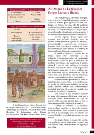 O detalhamento dos efeitos de cada tipo
de droga é encontrado no “Livreto Informativo
sobreDrogasPsicotrópicas”produzidopeloCentro
Brasileiro de Informações sobre Drogas
Psicotrópicas - CEBRID em parceria com a Senad.
As Drogas e a Legislação:
Drogas Lícitas e Ilícitas
Uma outra forma de estabelecer distinções
entre as drogas é classificá-las quanto à maneira
como são tratadas pela legislação de um país.
Podem ser lícitas, ou seja, não há nenhuma
proibição na legislação quanto à sua produção, ao
seu uso e a sua comercialização. São drogas legais,
em geral social e culturalmente aceitas, e seu uso é
até mesmo estimulado em algumas comunidades.
Existem algumas drogas legais cujo
consumo vem sofrendo restrições sem, no
entanto, ocorrer a criminalização da sua produção,
comercialização e tampouco do consumidor.
Exemplo desta restrição é a proibição de fumar
em determinados locais públicos e o controle de
determinados medicamentos psicotrópicos.
O álcool, o tabaco e a cafeína são as
drogas lícitas mais conhecidas e sua
utilização é praticamente universal, constituindo
matéria-prima essencial para a fabricação de
produtos importantes para a economia de muitos
países. É o caso do vinho na França, do charuto
em Cuba e do café no Brasil. Estas drogas estão
de tal maneira integradas em nosso cotidiano que
não percebemos que, ao tomarmos um copo de
vinho, uma xícara de café ou uma lata de cerveja,
estamos consumindo uma droga psicotrópica.
Os medicamentos psicotrópicos, como os
tranqüilizantes ou ansiolíticos e os moderadores
de apetite ou anfetaminas, também são drogas
lícitas, embora tenham sua comercialização
controlada por lei e só possam ser vendidos em
farmácias, mediante receita médica.
Esta restrição é uma medida de controle
de saúde pública com o objetivo de evitar que a
utilização desses medicamentos se faça de
maneira indevida, para garantir que seu uso se
limite às necessidades da prescrição médica.
Também os solventes e os inalantes,
como a cola de sapateiro e o tinner, são produtos
legais ou lícitos, muito utilizados na fabricação
de couro e na construção civil. No entanto, sua
comercialização é controlada para evitar seu uso
abusivo.
As drogas ilícitas ou ilegais são aquelas
cuja produção, comercialização ou consumo são
considerados crime, sendo proibidas por legislação
específica.
A Prevenção do uso de Drogas
e a Terapia Comunitária
SENAD
Drogas estimuladoras da atividade mental
• Anfetaminas
(ex:medicamentos para
diminuir o apetite)
• Tabaco
• Cocaína
(Crack, merla)
• Cafeína,
dentre outras
Drogas perturbadoras da atividade mental
• Maconha
• Alucinógenos
• Ecstasy
(anfetamina
potencializada)
• LSD
• Anticolinérgicos
(ex.: lírio, trombeta,
saia branca,
zabumba)
9
Estes dados estão disponibilizados no site do
Observatório Brasileiro de Informações
Sobre Drogas - OBID
www.obid.senad.gov.br
 