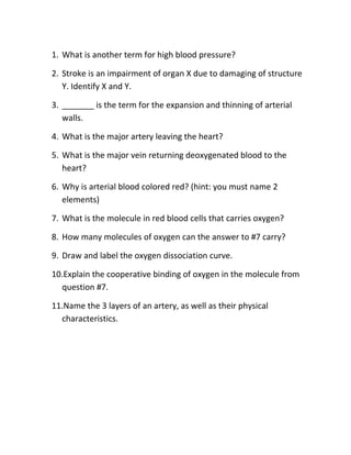 1. What is another term for high blood pressure?

2. Stroke is an impairment of organ X due to damaging of structure
   Y. Identify X and Y.

3. _______ is the term for the expansion and thinning of arterial
   walls.

4. What is the major artery leaving the heart?

5. What is the major vein returning deoxygenated blood to the
   heart?

6. Why is arterial blood colored red? (hint: you must name 2
   elements)

7. What is the molecule in red blood cells that carries oxygen?

8. How many molecules of oxygen can the answer to #7 carry?

9. Draw and label the oxygen dissociation curve.

10.Explain the cooperative binding of oxygen in the molecule from
  question #7.

11.Name the 3 layers of an artery, as well as their physical
  characteristics.
 