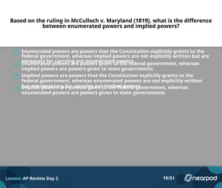 Based on the ruling in McCulloch v. Maryland (1819), what is the difference
between enumerated powers and implied powers?
Enumerated powers are powers that the Constitution explicitly grants to the
federal government, whereas implied powers are not explicitly written but are
necessary for carrying out enumerated powers
Enumerated powers are powers given to the federal government, whereas
implied powers are powers given to state governments
Implied powers are powers that the Constitution explicitly grants to the
federal government, whereas enumerated powers are not explicitly written
but are necessary for carrying out implied powers
Implied powers are powers given to the federal government, whereas
enumerated powers are powers given to state governments
Lesson: AP Review Day 2 19/51
 