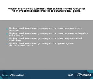 Which of the following statements best explains how the Fourteenth
Amendment has been interpreted to enhance federal power?
The Fourteenth Amendment gave Congress the power to nominate state
governors
The Fourteenth Amendment gave Congress the power to monitor and regulate
voting booths
The Fourteenth Amendment gave Congress the power to regulate school
curriculums
The Fourteenth Amendment gave Congress the right to regulate
discrimination in states
Lesson: AP Review Day 2 22/51
 