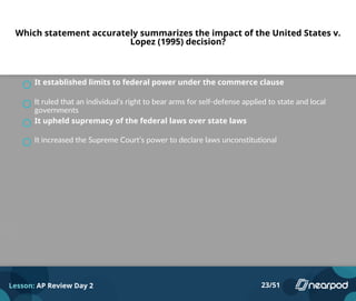 Which statement accurately summarizes the impact of the United States v.
Lopez (1995) decision?
It established limits to federal power under the commerce clause
It ruled that an individual’s right to bear arms for self-defense applied to state and local
governments
It upheld supremacy of the federal laws over state laws
It increased the Supreme Court’s power to declare laws unconstitutional
Lesson: AP Review Day 2 23/51
 