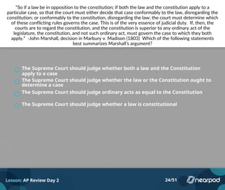 “So if a law be in opposition to the constitution; if both the law and the constitution apply to a
particular case, so that the court must either decide that case conformably to the law, disregarding the
constitution; or conformably to the constitution, disregarding the law; the court must determine which
of these conflicting rules governs the case. This is of the very essence of judicial duty. If, then, the
courts are to regard the constitution, and the constitution is superior to any ordinary act of the
legislature, the constitution, and not such ordinary act, must govern the case to which they both
apply.” -John Marshall, decision in Marbury v. Madison (1803) Which of the following statements
best summarizes Marshall’s argument?
The Supreme Court should judge whether both a law and the Constitution
apply to a case
The Supreme Court should judge whether the law or the Constitution ought to
determine a case
The Supreme Court should judge ordinary acts as equal to the Constitution
The Supreme Court should judge whether a law is constitutional
Lesson: AP Review Day 2 24/51
 