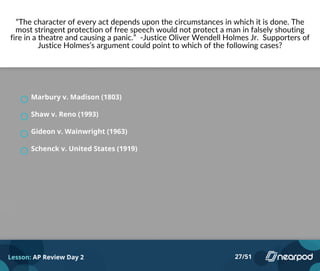 “The character of every act depends upon the circumstances in which it is done. The
most stringent protection of free speech would not protect a man in falsely shouting
fire in a theatre and causing a panic.” -Justice Oliver Wendell Holmes Jr. Supporters of
Justice Holmes’s argument could point to which of the following cases?
Marbury v. Madison (1803)
Shaw v. Reno (1993)
Gideon v. Wainwright (1963)
Schenck v. United States (1919)
Lesson: AP Review Day 2 27/51
 