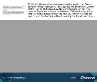 A) Identify the constitutional provision that guided the Court's
decision in both Johnson v. Texas (1989) and Schenck v. United
States (1919). B) Explain how the considerations in the two
cases in Part A were similar or different. C) Describe an action
that states that disagree with the hold in Johnson v. Texas can
take to stop flag burning without violating the Court's decision.
Lesson: AP Review Day 2 30/51
Please enter your answer here.
 