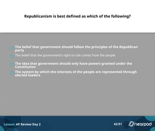 Republicanism is best defined as which of the following?
The belief that government should follow the principles of the Republican
party
The belief that the government’s right to rule comes from the people
The idea that government should only have powers granted under the
Constitution
The system by which the interests of the people are represented through
elected leaders
Lesson: AP Review Day 2 42/51
 