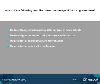 Which of the following best illustrates the concept of limited government?
The federal government replacing state curricula in public schools
The federal government restricting commerce within a state
The president appointing state and federal judges
The president vetoing a bill from Congress
Lesson: AP Review Day 2 44/51
 