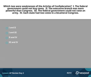 Which two were weaknesses of the Articles of Confederation? I. The federal
government could not levy taxes. II. The executive branch was more
powerful than Congress. III. The federal government could not raise an
army. IV. Each state had two votes in a bicameral Congress.
I and II
I and III
II and IV
III and IV
Lesson: AP Review Day 2 45/51
 