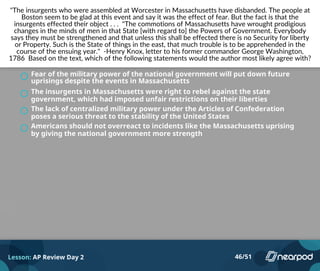 "The insurgents who were assembled at Worcester in Massachusetts have disbanded. The people at
Boston seem to be glad at this event and say it was the effect of fear. But the fact is that the
insurgents effected their object . . . "The commotions of Massachusetts have wrought prodigious
changes in the minds of men in that State [with regard to] the Powers of Government. Everybody
says they must be strengthened and that unless this shall be effected there is no Security for liberty
or Property. Such is the State of things in the east, that much trouble is to be apprehended in the
course of the ensuing year." -Henry Knox, letter to his former commander George Washington,
1786 Based on the text, which of the following statements would the author most likely agree with?
Fear of the military power of the national government will put down future
uprisings despite the events in Massachusetts
The insurgents in Massachusetts were right to rebel against the state
government, which had imposed unfair restrictions on their liberties
The lack of centralized military power under the Articles of Confederation
poses a serious threat to the stability of the United States
Americans should not overreact to incidents like the Massachusetts uprising
by giving the national government more strength
Lesson: AP Review Day 2 46/51
 