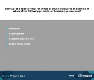 Removal of a public official for crimes or abuse of power is an example of
which of the following principles of American government?
Federalism
Republicanism
Policymaking complexity
Checks and balances
Lesson: AP Review Day 2 48/51
 