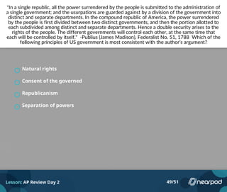 "In a single republic, all the power surrendered by the people is submitted to the administration of
a single government; and the usurpations are guarded against by a division of the government into
distinct and separate departments. In the compound republic of America, the power surrendered
by the people is first divided between two distinct governments, and then the portion allotted to
each subdivided among distinct and separate departments. Hence a double security arises to the
rights of the people. The different governments will control each other, at the same time that
each will be controlled by itself." -Publius (James Madison), Federalist No. 51, 1788 Which of the
following principles of US government is most consistent with the author’s argument?
Natural rights
Consent of the governed
Republicanism
Separation of powers
Lesson: AP Review Day 2 49/51
 