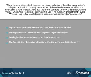 “There is no position which depends on clearer principles, than that every act of a
delegated authority, contrary to the tenor of the commission under which it is
exercised, is void. No legislative act, therefore, contrary to the Constitution, can be
valid.” -Alexander Hamilton, Federalist No. 78, “The Judiciary Department,” 1788
Which of the following statements best summarizes Hamilton’s argument?
Arguments against the adoption of the Constitution are invalid
The Supreme Court should have the power of judicial review
Few legislative acts are contrary to the Constitution
The Constitution delegates ultimate authority to the legislative branch
Lesson: AP Review Day 2 50/51
 