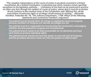“The complete independence of the courts of justice is peculiarly essential in a limited
Constitution. By a limited Constitution, I understand one which contains certain specified
exceptions to the legislative authority . . . Limitations of this kind can be preserved in practice
no other way than through the medium of courts of justice, whose duty it must be to declare
all acts contrary to the manifest tenor of the Constitution void. Without this, all the
reservations of particular rights or privileges would amount to nothing.” -Alexander
Hamilton, Federalist No. 78, “The Judiciary Department,” 1788 Which of the following
statements best summarizes Hamilton’s argument?
The judicial branch should defer all rulings on legislative issues to Congress
because members of Congress are elected, but judges are not
The judicial branch is responsible for interpreting the Constitution and judging
whether the laws passed by Congress are constitutional
The judicial branch needs to be held accountable for its decisions and have
term limits to protect individual rights
The judicial branch should not have the power to overrule acts of Congress
and the president because it does not have the power to enforce laws
Powered by TCPDF (www.tcpdf.org)
Lesson: AP Review Day 2 51/51
 