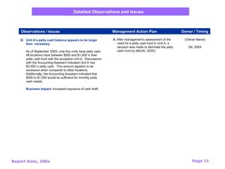 Report Date, 200x Page 11
6) Unit A’s petty cash balance appears to be larger
than necessary.
As of September 200X, only five units have petty cash.
All locations have between $500 and $1,000 in their
petty cash fund with the exception Unit A. Discussions
with the Accounting Assistant indicated Unit A has
$3,000 in petty cash. This amount appears to be
excessive when compared to other locations.
Additionally, the Accounting Assistant indicated that
$500 to $1,000 would be sufficient for monthly petty
cash needs.
Business Impact: Increased exposure of cash theft.
(Owner Name)
Q4, 200X
A. After management’s assessment of the
need for a petty cash fund in Unit A, a
decision was made to eliminate the petty
cash fund by (Month, 200X)
Observations / Issues Management Action Plan Owner / Timing
Detailed Observations and Issues
 