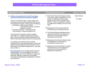 Report Date, 200x Page 12
Existing Management Plans
Observations / Issues Existing Management Plan Owner / Timing
7) Policies and procedures for key AP processes
should be formally documented and updated.
There is no formal AP policy. Certain policies and
procedures used by the AP department exist but are
not formally documented. These include the following:
• Draft policy – Disbursement (Wires).
• – Disbursement (Checks and Other).
• – Signature Authority.
• Informal procedures – Purchasing Cards.
• Informal policy – Approval Signature List.
The Corporate Travel policy contains outdated
information (e.g. mileage reimbursement amount).
Also, it does not specify the dollar threshold ($75 per
IRS) for submitting receipts other than meal expenses.
In our testing, we noted five (20%) purchase
requisitions were not properly authorized. These were
signed by local employees whose authorities are not
documented in the Approval Signature List. (see also
issue number 1)
Business Impact: Lack of clearly defined roles and
responsibilities. Loss of knowledge in the event of
employee illness or turnover. Difficulty in training new
personnel. Difficulty in assessing accountability.
Inconsistent understanding and application of policies
and procedures.
(Owner Name)
Q1, 200X
A. The Financial Systems Manager is aware
of the issue. Senior management is in the
process of drafting and issuing these
policies as part of the “Corporate Policy
Initiative”. Senior management has plans
to complete this initiative by the end of Q2,
200X.
B. Management should communicate the
formal policies to all related personnel.
C. The Financial Systems Manager plans to
update the Corporate Travel policy and
instructions in the standard expense
reporting Excel worksheet.
D. Management should post relevant policies
and procedures on the intranet for
accessibility by all personnel.
E. Management should implement a periodic
review process to ensure policies and
procedures are being consistently
followed by AP personnel.
 