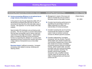 Report Date, 200x Page 13
Existing Management Plans
Existing Management Observations / Issues Existing Management Plan Owner / Timing
8) Invoice processing efficiency is not optimal due to
a high volume of low-dollar invoices.
In the period of July through September 200X, 67% of
all payments processed were less than $1,000, but
accounted for less than 6% of the total dollar value of
invoices. See appendix “A” for the results of the data
analysis.
Approximately 220 employees use purchasing cards
(p-cards). The use of p-cards is a proven best practice
that has been successfully used to reduce costs and
cycle times for low dollar transactions. Opportunities
exist to increase the efficiency of the procurement
function by expanding the utilization of p-cards and/or
requesting summary invoicing from vendors with whom
a large volume of transactions occur at low dollar
amounts.
Business Impact: Inefficient processing. Increased
processing costs related to issuing, reviewing and
clearing checks.
(Owner Name)
Q1, 200X
A. Management is aware of the issue and
plans to increase the use of p-cards to
decrease volume of low-dollar invoices.
B. Consider benchmarking performance by
quantifying the percentage of items or
dollars expensed to p-cards and
volume/value of invoices processed.
C. Consider increasing the use of summary
invoicing with key vendors on a larger
scale in order to combine numerous
invoices for efficient payment purposes.
D. Consider implementing “invoiceless
processing” with key vendors. Payment
will be based upon receipt of goods and
merchandise at agreed-upon prices rather
than receipt of an invoice. Invoiceless
processing requires extensive employee
training, upfront system edits, accurate
purchase order and receiving processes
and clear exemption reporting. The
benefits could be lower payable
transaction costs, simplified material
controls, fewer AP personnel per 100
million of disbursements and improved
control over AP.
 