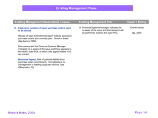 Report Date, 200x Page 14
Existing Management Plans
Existing Management Observations / Issues Existing Management Plan Owner / Timing
9) Excessive numbers of open purchase orders need
to be closed.
Review of open commitments report indicate excessive
purchase orders are currently open. Some of these
date back to 199X.
Discussions with the Financial Systems Manager
indicated he is aware of the issue and there appears to
be 48,000 open POs, of which only approximately 10%
are current.
Business Impact: Risk of potential liability from
purchase order commitments. Complications for
management in deleting duplicate vendors (see
Observation 10).
(Owner Name)
Q2, 200X
A. Financial Systems Manager indicated he
is aware of the issue and that research will
be performed to close the open POs.
 