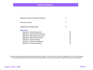 Report Date, 200x Page 2
Objectives, Scope & Procedures Performed 2
Executive Summary 3
Detailed Issues & Observations 5
Appendices
Appendix A: General Background 20
Appendix B: Internal Control Scorecard 22
Appendix C: Best Practices Scorecard 23
Appendix D: Best Practices Details 24
Appendix E: Testing Summary 29
Appendix F: Performance Measures 32
Appendix G: Process Flowcharts 33
Table of Contents
This report provides management with information about the condition of risks and internal controls at a specific point in time. Future changes
in environmental factors and actions by personnel will impact these risks and internal controls in ways that this report cannot anticipate.
 