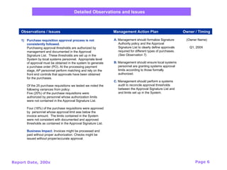Report Date, 200x Page 6
1) Purchase requisition approval process is not
consistently followed.
Purchasing approval thresholds are authorized by
management and documented in the Approval
Signature List. These thresholds are set up in the
System by local systems personnel. Appropriate level
of approval must be obtained in the system to generate
a purchase order (PO). At the processing payment
stage, AP personnel perform matching and rely on the
front end controls that approvals have been obtained
for the purchases.
Of the 25 purchase requisitions we tested we noted the
following variances from policy:
Five (20%) of the purchase requisitions were
authorized by personnel whose authorization limits
were not contained in the Approval Signature List.
Four (16%) of the purchase requisitions were approved
by personnel whose approval limit was below the
invoice amount. The limits contained in the System
were not consistent with documented and approved
thresholds as contained in the Approval Signature List.
Business Impact: Invoices might be processed and
paid without proper authorization. Checks might be
issued without proper/accurate approval.
(Owner Name)
Q1, 200X
A. Management should formalize Signature
Authority policy and the Approval
Signature List to clearly define approvals
required for different types of purchases.
(See Observation 7).
B. Management should ensure local systems
personnel are granting systems approval
limits according to those formally
authorized.
C. Management should perform a systems
audit to reconcile approval thresholds
between the Approval Signature List and
and limits set up in the System.
Observations / Issues Management Action Plan Owner / Timing
Detailed Observations and Issues
 
