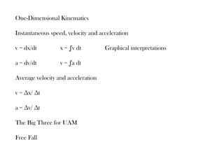One-Dimensional Kinematics

Instantaneous speed, velocity and acceleration

v = dx/dt         x = ∫v dt         Graphical interpretations

a = dv/dt         v = ∫a dt

Average velocity and acceleration

v = ∆x/ ∆t

a = ∆v/ ∆t

The Big Three for UAM

Free Fall
 