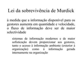 Lei da sobrevivência de Murdick à medida que a informação disponível para os gestores aumenta em quantidade e velocidade, o fluxo de informação deve ser de maior selectividade sistemas de informação modernos e de maior sofisticação devem proporcionar aos gestores, tanto o acesso à informação ambiente (exterior à organização) como à informação gerada internamente na organização 