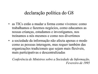 declaração política do G8 as TICs estão a mudar a forma como vivemos: como trabalhamos e fazemos negócios, como educamos as nossas crianças, estudamos e investigamos, nos treinamos a nós mesmos e como nos divertimos a sociedade da informação não afecta apenas o modo como as pessoas interagem, mas requer também das organizações tradicionais que sejam mais flexíveis, mais participativas e descentralizadas Conferência de Ministros sobre a Sociedade da Informação, Fevereiro de 1995 