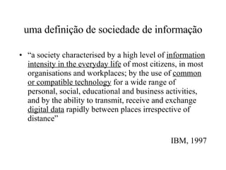 uma definição de sociedade de informação “ a society characterised by a high level of  information intensity in the everyday life  of most citizens, in most organisations and workplaces; by the use of  common or compatible technology  for a wide range of personal, social, educational and business activities, and by the ability to transmit, receive and exchange  digital data  rapidly between places irrespective of distance” IBM, 1997 