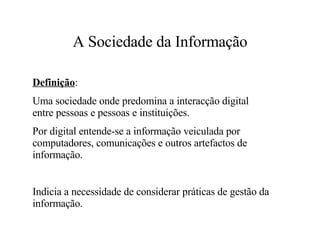 A Sociedade da Informação Definição : Uma sociedade onde predomina a interacção digital entre pessoas e pessoas e instituições. Por digital entende-se a informação veiculada por computadores, comunicações e outros artefactos de informação. Indicia a necessidade de considerar práticas de gestão da informação. 