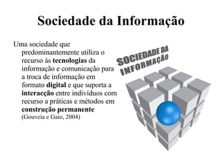 Sociedade da Informação Uma sociedade que predominantemente utiliza o recurso às  tecnologias  da informação e comunicação para a troca de informação em formato  digital  e que suporta a  interacção  entre indivíduos com recurso a práticas e métodos em  construção permanente (Gouveia e Gaio, 2004) 