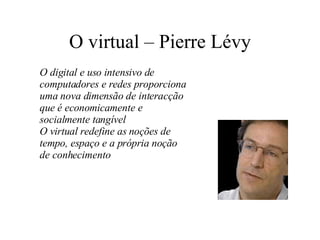 O virtual – Pierre Lévy O digital e uso intensivo de computadores e redes proporciona uma nova dimensão de interacção que é economicamente e socialmente tangível O virtual redefine as noções de tempo, espaço e a própria noção de conhecimento 