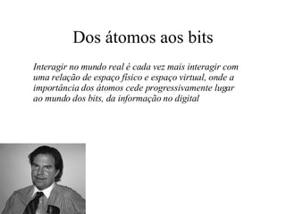 Dos átomos aos bits Interagir no mundo real é cada vez mais interagir com uma relação de espaço físico e espaço virtual, onde a importância dos átomos cede progressivamente lugar ao mundo dos bits, da informação no digital 