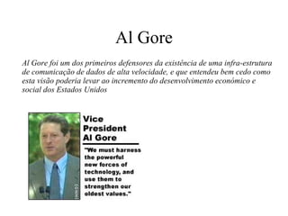 Al Gore Al Gore foi um dos primeiros defensores da existência de uma infra-estrutura de comunicação de dados de alta velocidade, e que entendeu bem cedo como esta visão poderia levar ao incremento do desenvolvimento económico e social dos Estados Unidos 