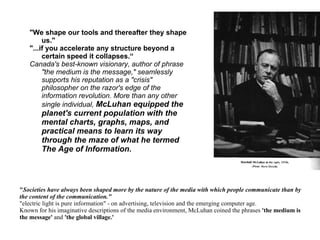" Societies have always been shaped more by the nature of the media with which people communicate than by the content of the communication."   "electric light is pure information" - on advertising, television and the emerging computer age.  Known for his imaginative descriptions of the media environment, McLuhan coined the phrases  'the medium is the message'  and  'the global village.'   "We shape our tools and thereafter they shape us." "...if you accelerate any structure beyond a certain speed it collapses.“ Canada's best-known visionary, author of phrase "the medium is the message," seamlessly supports his reputation as a "crisis" philosopher on the razor's edge of the information revolution. More than any other single individual,  McLuhan equipped the planet's current population with the mental charts, graphs, maps, and practical means to learn its way through the maze of what he termed The Age of Information.   