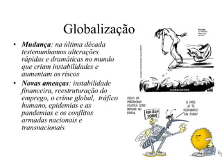Globalização  Mudança : na última década testemunhamos alterações rápidas e dramáticas no mundo que criam instabilidades e aumentam os riscos   Novas ameaças : instabilidade financeira, reestruturação do emprego, o crime global,  tráfico humano, epidemias e as pandemias e os conflitos armadas nacionais e transnacionais 