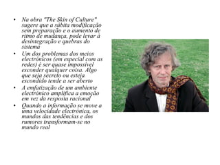 Na obra "The Skin of Culture" sugere que a súbita modificação sem preparação e o aumento de ritmo de mudança, pode levar à desintegração e quebras do sistema Um dos problemas dos meios electrónicos (em especial com as redes) é ser quase impossível esconder qualquer coisa. Algo que seja secreto ou esteja escondido tende a ser aberto A emfatização de um ambiente electrónico amplifica a emoção em vez da resposta racional Quando a informação se move a uma velocidade electrónica, os mundos das tendências e dos rumores transformam-se no mundo real 