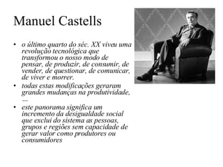 Manuel Castells o último quarto do séc. XX viveu uma revolução tecnológica que transformou o nosso modo de pensar, de produzir, de consumir, de vender, de questionar, de comunicar, de viver e morrer.  todas estas modificações geraram grandes mudanças na produtividade, … este panorama significa um incremento da desigualdade social que exclui do sistema as pessoas, grupos e regiões sem capacidade de gerar valor como produtores ou consumidores 
