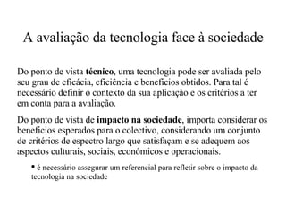 A avaliação da tecnologia face à sociedade Do ponto de vista  técnico , uma tecnologia pode ser avaliada pelo seu grau de eficácia, eficiência e beneficios obtidos. Para tal é necessário definir o contexto da sua aplicação e os critérios a ter em conta para a avaliação. Do ponto de vista de  impacto na sociedade , importa considerar os beneficios esperados para o colectivo, considerando um conjunto de critérios de espectro largo que satisfaçam e se adequem aos aspectos culturais, sociais, económicos e operacionais. é necessário assegurar um referencial para refletir sobre o impacto da  tecnologia na sociedade 