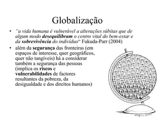 Globalização  “ a vida humana é vulnerável a alterações súbitas que de algum modo  desequilibram  o centro vital do bem-estar e da  sobrevivência  do indivíduo “ Fukuda-Parr (2004)  além da  segurança  das fronteiras (em espaços de interesse, quer geográficos,  quer não tangíveis) há a considerar  também a segurança das pessoas  (implica os  riscos  e  vulnerabilidades  de factores  resultantes da pobreza, da  desigualdade e dos direitos humanos) 