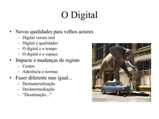 O Digital Novas qualidades para velhos actores Digital versus real Digital e qualidades O digital e o tempo O digital e o espaço Impacte e mudanças de registo Custos Aderência a normas Fazer diferente mas igual... Desmaterialização Desintermediação “ Desalmação...”  