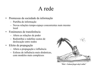 A rede Promessas da sociedade da informação Partilha de informação Novas relações tempo-espaço concorrentes num mesmo local Fenómenos de transferência Altera as relações de poder Redistribui e redefine custos de  deslocação entre nodos Efeito de propagação Altera a propagação e influência  Esferas de influência mais dinâmicas,  com modelos mais complexos 