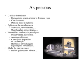 As pessoas O activo do território  Rapidamente se está a tornar o de maior valor Caro de manter  Demora muito a melhorar Aplicam-se factores humanos Motivação, envolvimento, ... Qualificações, competências, ... Necessária a mudança de paradigmas Proactividade, autonomia,  Auto-aprendizagem Capacidade de partilha,  de colaboração Hábitos de aprendizagem,  negociação e reutilização... Mudar é a palavra-chave melhor que mudar é adaptar.. . 