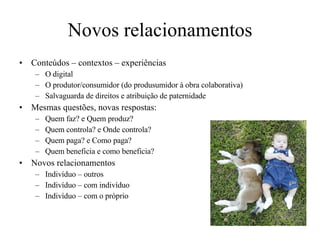 Novos relacionamentos Conteúdos – contextos – experiências O digital O produtor/consumidor (do produsumidor à obra colaborativa) Salvaguarda de direitos e atribuição de paternidade Mesmas questões, novas respostas: Quem faz? e Quem produz? Quem controla? e Onde controla? Quem paga? e Como paga? Quem beneficia e como beneficia? Novos relacionamentos Indivíduo – outros Indivíduo – com indivíduo Indivíduo – com o próprio 