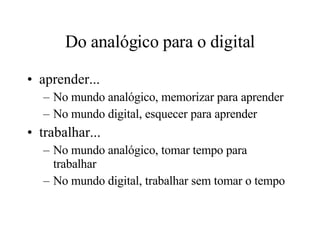 Do analógico para o digital aprender... No mundo analógico, memorizar para aprender No mundo digital, esquecer para aprender trabalhar... No mundo analógico, tomar tempo para trabalhar No mundo digital, trabalhar sem tomar o tempo 