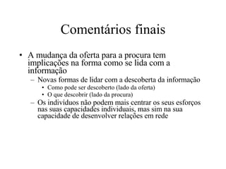 Comentários finais A mudança da oferta para a procura tem implicações na forma como se lida com a informação Novas formas de lidar com a descoberta da informação Como pode ser descoberto (lado da oferta) O que descobrir (lado da procura) Os indivíduos não podem mais centrar os seus esforços nas suas capacidades individuais, mas sim na sua capacidade de desenvolver relações em rede 