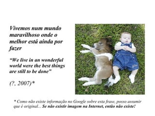 Vivemos num mundo maravilhoso onde o melhor está ainda por fazer “ We live in an wonderful world were the best things are still to be done” (?, 2007)* * Como não existe informação no Google sobre esta frase, posso assumir  que é original...  Se não existir imagem na Internet, então não existe! 