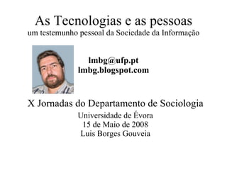 As Tecnologias e as pessoas um testemunho pessoal da Sociedade da Informação [email_address] lmbg.blogspot.com X Jornadas do Departamento de Sociologia Universidade de Évora 15 de Maio de 2008 Luis Borges Gouveia 
