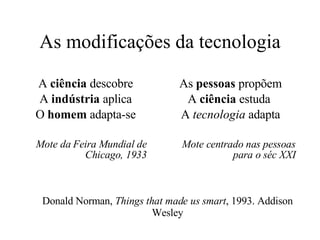 As modificações da tecnologia A  ciência  descobre A  indústria  aplica O  homem  adapta-se Mote da Feira Mundial de Chicago, 1933 As  pessoas  propõem A  ciência  estuda  A  tecnologia  adapta Mote centrado nas pessoas para o séc XXI Donald Norman,  Things that made us smart , 1993. Addison Wesley 